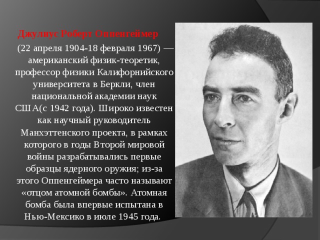 Джулиус Роберт Оппенгеймер  (22 апреля 1904-18 февраля 1967) — американский физик-теоретик, профессор физики Калифорнийского университета в Беркли, член национальной академии наук США(с 1942 года). Широко известен как научный руководитель Манхэттенского проекта, в рамках которого в годы Второй мировой войны разрабатывались первые образцы ядерного оружия; из-за этого Оппенгеймера часто называют «отцом атомной бомбы». Атомная бомба была впервые испытана в Нью-Мексико в июле 1945 года. 