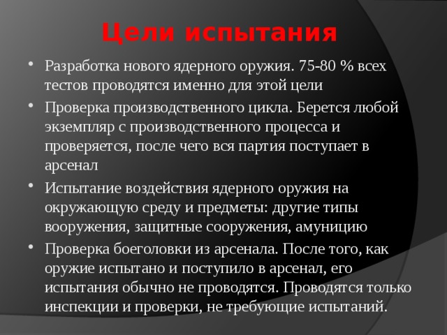 Цели испытания Разработка нового ядерного оружия. 75-80 % всех тестов проводятся именно для этой цели Проверка производственного цикла. Берется любой экземпляр с производственного процесса и проверяется, после чего вся партия поступает в арсенал Испытание воздействия ядерного оружия на окружающую среду и предметы: другие типы вооружения, защитные сооружения, амуницию Проверка боеголовки из арсенала. После того, как оружие испытано и поступило в арсенал, его испытания обычно не проводятся. Проводятся только инспекции и проверки, не требующие испытаний. 