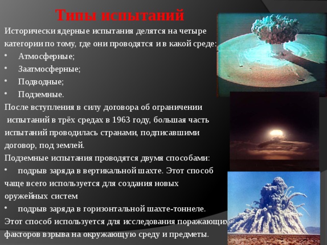  Типы испытаний Исторически ядерные испытания делятся на четыре категории по тому, где они проводятся и в какой среде: Атмосферные; Заатмосферные; Подводные; Подземные. После вступления в силу договора об ограничении  испытаний в трёх средах в 1963 году, большая часть испытаний проводилась странами, подписавшими договор, под землей. Подземные испытания проводятся двумя способами: подрыв заряда в вертикальной шахте. Этот способ чаще всего используется для создания новых оружейных систем подрыв заряда в горизонтальной шахте-тоннеле. Этот способ используется для исследования поражающих факторов взрыва на окружающую среду и предметы.  