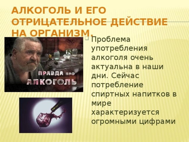 Алкоголь и его отрицательное действие на организм. Проблема употребления алкоголя очень актуальна в наши дни. Сейчас потребление спиртных напитков в мире характеризуется огромными цифрами 