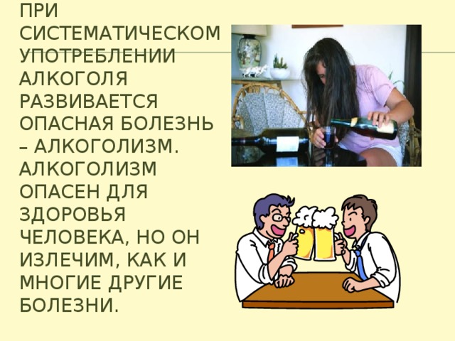 При систематическом употреблении алкоголя развивается опасная болезнь – алкоголизм. Алкоголизм опасен для здоровья человека, но он излечим, как и многие другие болезни.   