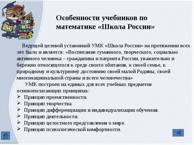Особенности учебников по математике «Школа России»  Ведущей целевой установкой УМК «Школа России» на протяжении всех лет было и является: «Воспитание гуманного, творческого, социально активного человека – гражданина и патриота России, уважительно и бережно относящегося к среде своего обитания, к своей семье, к природному и культурному достоянию своей малой Родины, своей многонациональной страны и всего человечества»  УМК построен на единых для всех учебных предметов основополагающих принципах: Принцип преемственности. Принцип творчества. Принцип дифференциации и индивидуализации обучения. Принцип деятельности. Принцип целостного представления о мире. Принцип психологической комфортности. 