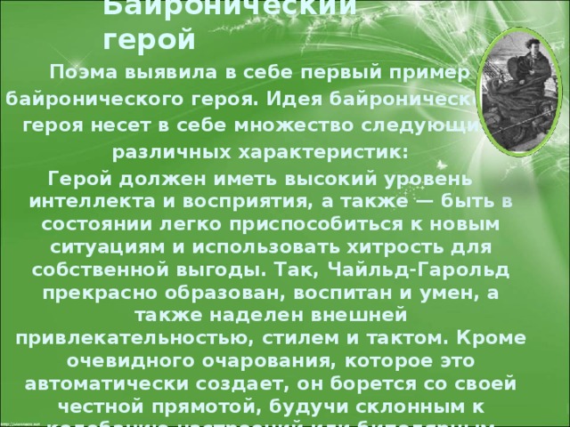 Байронический герой Поэма выявила в себе первый пример байронического героя. Идея байронического героя несет в себе множество следующих различных характеристик: Герой должен иметь высокий уровень интеллекта и восприятия, а также — быть в состоянии легко приспособиться к новым ситуациям и использовать хитрость для собственной выгоды. Так, Чайльд-Гарольд прекрасно образован, воспитан и умен, а также наделен внешней привлекательностью, стилем и тактом. Кроме очевидного очарования, которое это автоматически создает, он борется со своей честной прямотой, будучи склонным к колебанию настроений или биполярным стремлениям . 
