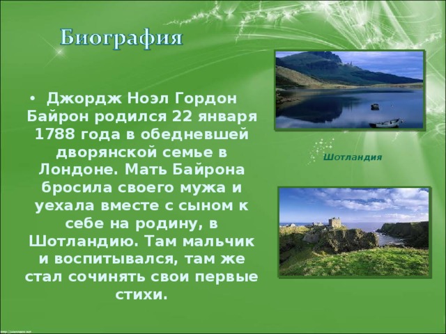Джордж Ноэл Гордон Байрон родился 22 января 1788 года в обедневшей дворянской семье в Лондоне. Мать Байрона бросила своего мужа и уехала вместе с сыном к себе на родину, в Шотландию. Там мальчик и воспитывался, там же стал сочинять свои первые стихи. Шотландия 
