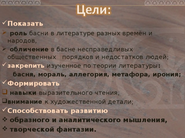 Показать  роль басни в литературе разных времён и народов,  обличение в басне несправедливых общественных порядков и недостатков людей; закрепить  изученное по теории литературы :  басня, мораль, аллегория, метафора, ирония; Формировать  навыки выразительного чтения,  внимание к художественной детали; Способствовать развитию  образного и аналитического мышления,  творческой фантазии.  