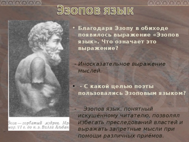 Благодаря Эзопу в обиходе появилось выражение «Эзопов язык». Что означает это выражение?    - Иносказательное выражение мыслей.    - С какой целью поэты пользовались Эзоповым языком?    - Эзопов язык, понятный искушённому читателю, позволял избегать преследований властей и выражать запретные мысли при помощи различных приёмов. 