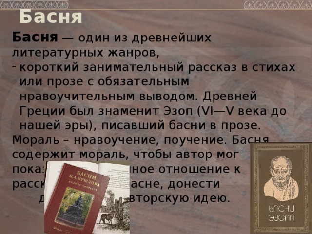 Басня Басня — один из древнейших литературных жанров, короткий занимательный рассказ в стихах или прозе с обязательным нравоучительным выводом. Древней Греции был знаменит Эзоп (VI—V века до нашей эры), писавший басни в прозе. Мораль – нравоучение, поучение. Басня содержит мораль, чтобы автор мог показать собственное отношение к рассказанному в басне, донести до читателя авторскую идею.  