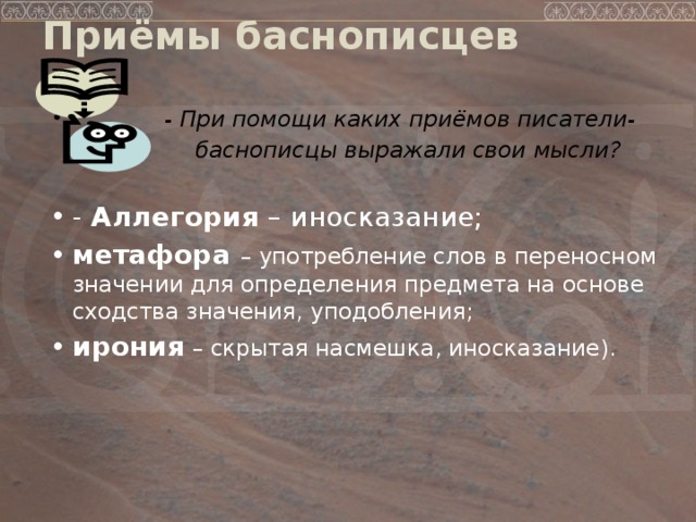 Приёмы баснописцев    - При помощи каких приёмов писатели-  баснописцы выражали свои мысли?   -  Аллегория – иносказание; метафора – употребление слов в переносном значении для определения предмета на основе сходства значения, уподобления; ирония – скрытая насмешка, иносказание).   