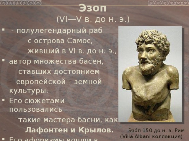 Эзоп   (VI—V в. до н. э.)   - полулегендарный раб  с острова Самос,  живший в VI в. до н. э., автор множества басен,  ставших достоянием  европейской – земной культуры. Его сюжетами пользовались  такие мастера басни, как  Лафонтен и Крылов. Его афоризмы вошли в нашу жизнь...  Эзо́п 150 до н. э. Рим (Villa Albani коллекция) 