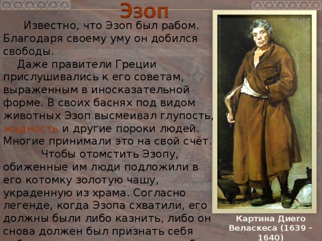  Известно, что Эзоп был рабом. Благодаря своему уму он добился свободы.  Даже правители Греции прислушивались к его советам, выраженным в иносказательной форме. В своих баснях под видом животных Эзоп высмеивал глупость, жадность и другие пороки людей. Многие принимали это на свой счёт.  Чтобы отомстить Эзопу, обиженные им люди подложили в его котомку золотую чашу, украденную из храма. Согласно легенде, когда Эзопа схватили, его должны были либо казнить, либо он снова должен был признать себя рабом – и тогда хозяин уплатил бы штраф, а Эзоп сохранил бы жизнь.  Эзоп не захотел терять свободу и выбрал смерть свободного человека. Картина Диего Веласкеса (1639 – 1640) 