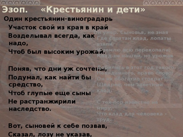 Эзоп. «Крестьянин и дети»  Один крестьянин-виноградарь  Участок свой из края в край  Возделывал всегда, как надо,  Чтоб был высоким урожай.   Поняв, что дни уж сочтены,  Подумал, как найти бы средство,  Чтоб глупые еще сыны  Не растранжирили наследство.   Вот, сыновей к себе позвав,  Сказал, лозу не указав,  Что под лозой зарытый клад  В наследство им оставить рад.   Он умер. Сыновья, не зная  Где спрятан клад, лопаты взяли  И землю всю перекопали;  Клад не нашли, но урожая   Добились в этот год такого  Невиданного, право слово:  Он их обогатил стократ  Щедрее, чем заветный клад.   С тех пор известно на миру,  Что клад для человека - труд.   