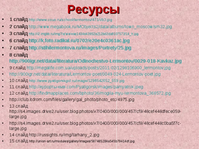 Ресурсы 1 слайд  http://www.couo.ru/school/lermontov/471/i/b3.jpg 2 слайд  http://www.megabook.ru/MObjects2/data/albums/town_moscow/sm32.jpg 3 слайд  http://i2.imgbb.ru/img7/e/a/e/eae1434e43952a212bd2da9107571f14_h.jpg 6 слайд  http://k.foto.radikal.ru/0702/e20e4c0361ac.jpg 7 слайд http://stihilermontova.ru/images/Portrety/25.jpg 8 слайд  http://900igr.net/datai/literatura/Odinochestvo-Lermontov/0029-018-Kavkaz.jpg 9 слайд http://megalife.com.ua/uploads/posts/2011-02/1298106900_lermontov.jpg http://900igr.net/datai/literatura/Lermontov-poet/0049-024-Lermontov-poet.jpg 10 слайд  http://www.pyatigorskgid.ru/image/1298542652_559.jpg 11 слайд  http:// курорты-кмв. com/Pyatigorsk/images/pamyatnik.jpeg 12 слайд http://findmapplaces.com/bphoto/36/mogila-myu-lermontova_368572.jpg http://club.itdrom.com/files/gallery/gal_photo/photo_etc/4975.jpg 13 слайд http://s4.images.drive2.ru/user.blog.photos/x7/0400/000/000/457/cf9/48cef448dfece059-large.jpg http://s4.images.drive2.ru/user.blog.photos/x7/0400/000/000/457/cf8/48cef448c0ba5f7c-large.jpg 14 слайд http://russights.ru/img/tarhany_2.jpg 15 слайд http://union-art.ru/modules/gallery/images/587485284a545b79414df.jpg     