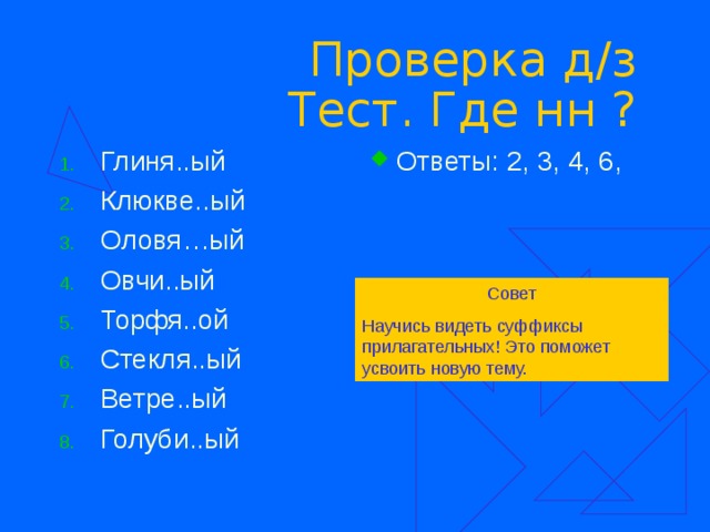 Проверка д/з  Тест. Где нн ? Глиня..ый Клюкве..ый Оловя…ый Овчи..ый Торфя..ой Стекля..ый Ветре..ый Голуби..ый  Ответы: 2, 3, 4, 6, Совет Научись видеть суффиксы прилагательных! Это поможет усвоить новую тему. 