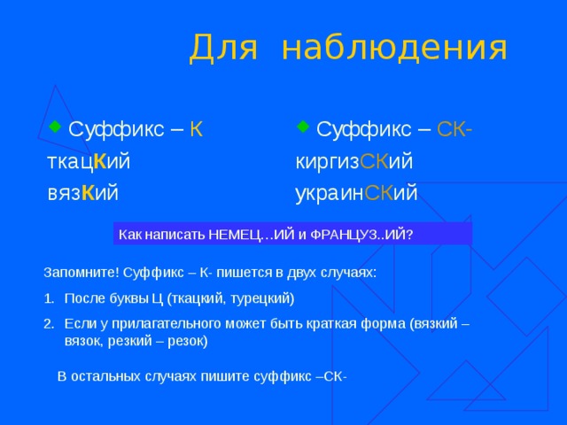 Для наблюдения Суффикс – К Суффикс – СК- ткац К ий вяз К ий киргиз СК ий украин СК ий Как написать НЕМЕЦ…ИЙ и ФРАНЦУЗ..ИЙ? Запомните! Суффикс – К- пишется в двух случаях: После буквы Ц (ткацкий, турецкий) Если у прилагательного может быть краткая форма (вязкий – вязок, резкий – резок) В остальных случаях пишите суффикс –СК- 