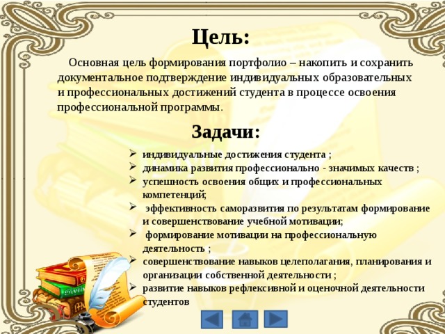 Цель:  Основная цель формирования портфолио – накопить и сохранить документальное подтверждение индивидуальных образовательных и профессиональных достижений студента в процессе освоения профессиональной программы. Задачи: индивидуальные достижения студента ; динамика развития профессионально - значимых качеств ; успешность освоения общих и профессиональных компетенций;  эффективность саморазвития по результатам формирование и совершенствование учебной мотивации;  формирование мотивации на профессиональную деятельность ; совершенствование навыков целеполагания, планирования и организации собственной деятельности ; развитие навыков рефлексивной и оценочной деятельности студентов 