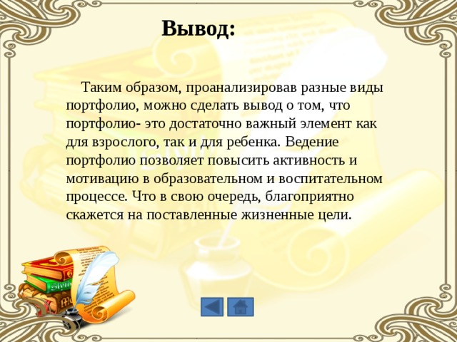 Вывод:  Таким образом, проанализировав разные виды портфолио, можно сделать вывод о том, что портфолио- это достаточно важный элемент как для взрослого, так и для ребенка. Ведение портфолио позволяет повысить активность и мотивацию в образовательном и воспитательном процессе. Что в свою очередь, благоприятно скажется на поставленные жизненные цели. 