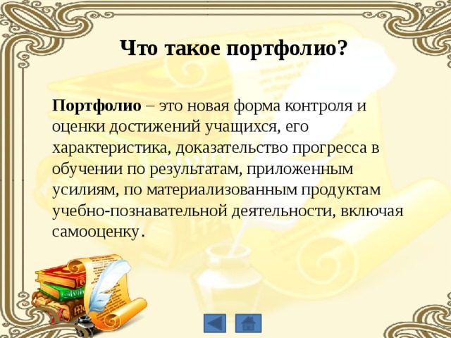 Что такое портфолио? Портфолио – это новая форма контроля и оценки достижений учащихся, его характеристика, доказательство прогресса в обучении по результатам, приложенным усилиям, по материализованным продуктам учебно-познавательной деятельности, включая самооценку . 