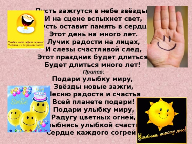 Пусть зажгутся в небе звёзды,  И на сцене вспыхнет свет,  Пусть оставит память в сердце  Этот день на много лет.  Лучик радости на лицах,  И слезы счастливой след,  Этот праздник будет длиться, Будет длиться много лет! Припев: Подари улыбку миру,  Звёзды новые зажги,  Песню радости и счастья  Всей планете подари!  Подари улыбку миру,  Радугу цветных огней,  Улыбнись улыбкой счастья, Сердце каждого согрей! 