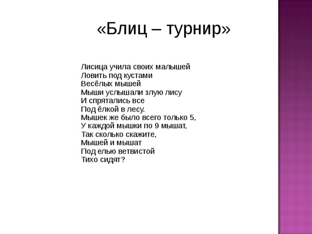 «Блиц – турнир» Лисица учила своих малышей Ловить под кустами Весёлых мышей Мыши услышали злую лису И спрятались все Под ёлкой в лесу. Мышек же было всего только 5, У каждой мышки по 9 мышат, Так сколько скажите, Мышей и мышат Под елью ветвистой Тихо сидят? 