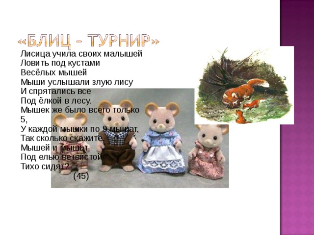 Лисица учила своих малышей Ловить под кустами Весёлых мышей Мыши услышали злую лису И спрятались все Под ёлкой в лесу. Мышек же было всего только 5, У каждой мышки по 9 мышат, Так сколько скажите, Мышей и мышат Под елью ветвистой Тихо сидят?  (45) 