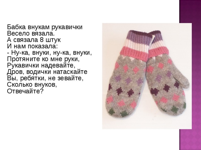 Бабка внукам рукавички Весело вязала. А связала 8 штук И нам показала: - Ну-ка, внуки, ну-ка, внуки, Протяните ко мне руки, Рукавички надевайте, Дров, водички натаскайте Вы, ребятки, не зевайте, Сколько внуков, Отвечайте? 