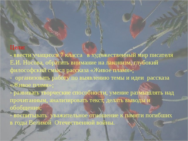   Цели:  - ввести учащихся 7 класса в художественный мир писателя Е.И. Носова, обратить внимание на лаконизм, глубокий философский смысл рассказа «Живое пламя»;  - организовать работу по выявлению темы и идеи рассказа «Живое пламя»;  - развивать творческие способности, умение размышлять над прочитанным, анализировать текст, делать выводы и обобщения;  - воспитывать уважительное отношение к памяти погибших в годы Великой Отечественной войны.    