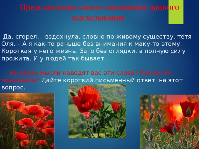 Представление своего понимания данного высказывания     Да, сгорел… вздохнула, словно по живому существу, тётя Оля. – А я как-то раньше без внимания к маку-то этому. Короткая у него жизнь. Зато без оглядки, в полную силу прожита. И у людей так бывает…    - На какие мысли наводят вас эти слова? Как вы их понимаете? Дайте короткий письменный ответ на этот вопрос.         