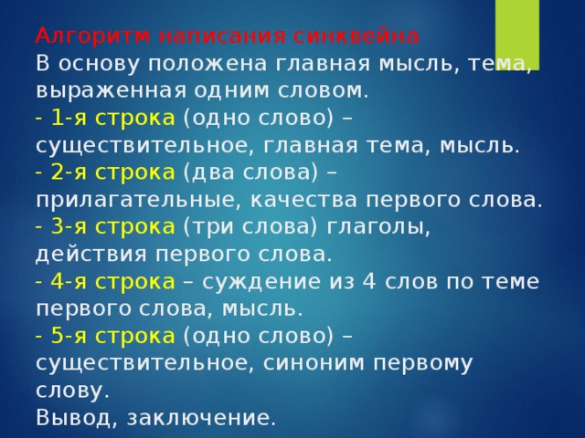 Алгоритм написания синквейна  В основу положена главная мысль, тема, выраженная одним словом.  - 1-я строка (одно слово) – существительное, главная тема, мысль.  - 2-я строка (два слова) – прилагательные, качества первого слова.  - 3-я строка (три слова) глаголы, действия первого слова.  - 4-я строка – суждение из 4 слов по теме первого слова, мысль.  - 5-я строка (одно слово) – существительное, синоним первому слову.  Вывод, заключение. 