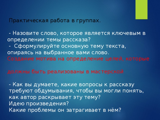  Практическая работа в группах.    - Назовите слово, которое является ключевым в определении темы рассказа?  - Сформулируйте основную тему текста, опираясь на выбранное вами слово.  Создание мотива на определение целей, которые  должны быть реализованы в мастерской   - Как вы думаете, какие вопросы к рассказу  требуют обдумывания, чтобы вы могли понять,  как автор раскрывает эту тему?  Идею произведения?  Какие проблемы он затрагивает в нём? 