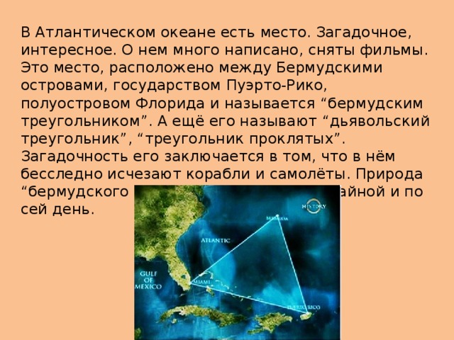 В Атлантическом океане есть место. Загадочное, интересное. О нем много написано, сняты фильмы. Это место, расположено между Бермудскими островами, государством Пуэрто-Рико, полуостровом Флорида и называется “бермудским треугольником”. А ещё его называют “дьявольский треугольник”, “треугольник проклятых”. Загадочность его заключается в том, что в нём бесследно исчезают корабли и самолёты. Природа “бермудского треугольника” остаётся тайной и по сей день. 