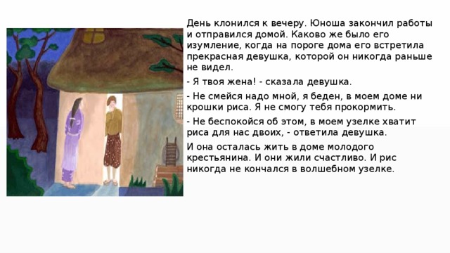День клонился к вечеру. Юноша закончил работы и отправился домой. Каково же было его изумление, когда на пороге дома его встретила прекрасная девушка, которой он никогда раньше не видел. - Я твоя жена! - сказала девушка. - Не смейся надо мной, я беден, в моем доме ни крошки риса. Я не смогу тебя прокормить. - Не беспокойся об этом, в моем узелке хватит риса для нас двоих, - ответила девушка. И она осталась жить в доме молодого крестьянина. И они жили счастливо. И рис никогда не кончался в волшебном узелке. 