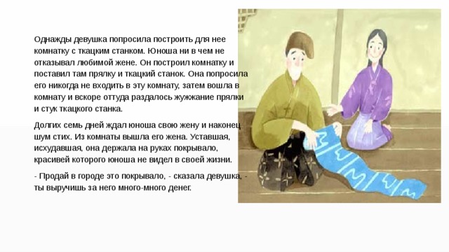Однажды девушка попросила построить для нее комнатку с ткацким станком. Юноша ни в чем не отказывал любимой жене. Он построил комнатку и поставил там прялку и ткацкий станок. Она попросила его никогда не входить в эту комнату, затем вошла в комнату и вскоре оттуда раздалось жужжание прялки и стук ткацкого станка. Долгих семь дней ждал юноша свою жену и наконец шум стих. Из комнаты вышла его жена. Уставшая, исхудавшая, она держала на руках покрывало, красивей которого юноша не видел в своей жизни. - Продай в городе это покрывало, - сказала девушка, - ты выручишь за него много-много денег. 