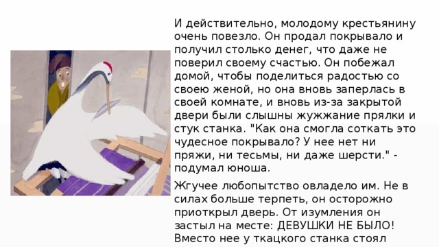 И действительно, молодому крестьянину очень повезло. Он продал покрывало и получил столько денег, что даже не поверил своему счастью. Он побежал домой, чтобы поделиться радостью со своею женой, но она вновь заперлась в своей комнате, и вновь из-за закрытой двери были слышны жужжание прялки и стук станка. 