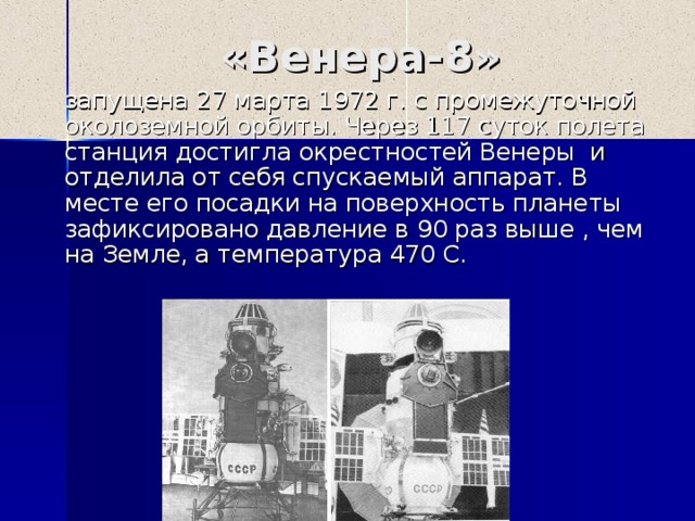 «Венера- 8 »  запущена 27 марта 1972 г. с промежуточной околоземной орбиты. Через 117 суток полета станция достигла окрестностей Венеры и отделила от себя спускаемый аппарат. В месте его посадки на поверхность планеты зафиксировано давление в 90 раз выше , чем на Земле, а температура 470 С. 