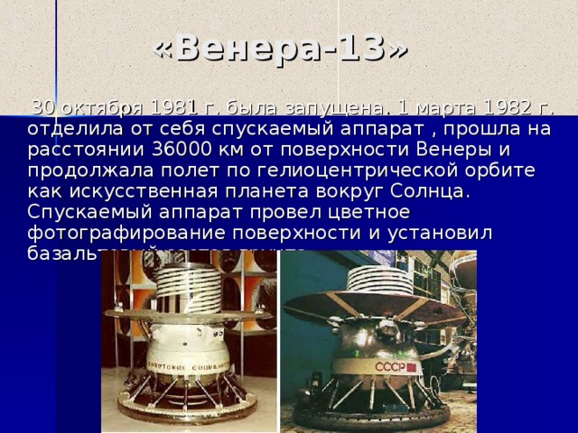 «Венера-1 3 »  30 октября 1981 г. была запущена. 1 марта 1982 г. отделила от себя спускаемый аппарат , прошла на расстоянии 36000 км от поверхности Венеры и продолжала полет по гелиоцентрической орбите как искусственная планета вокруг Солнца. Спускаемый аппарат провел цветное фотографирование поверхности и установил базальтовый состав грунта. 