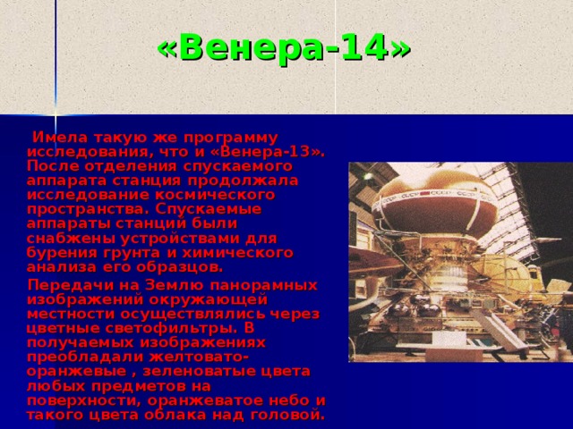 «Венера-1 4 »  Имела такую же программу исследования, что и «Венера-13». После отделения спускаемого аппарата станция продолжала исследование космического пространства. Спускаемые аппараты станций были снабжены устройствами для бурения грунта и химического анализа его образцов.  Передачи на Землю панорамных изображений окружающей местности осуществлялись через цветные светофильтры. В получаемых изображениях преобладали желтовато-оранжевые , зеленоватые цвета любых предметов на поверхности, оранжеватое небо и такого цвета облака над головой. 