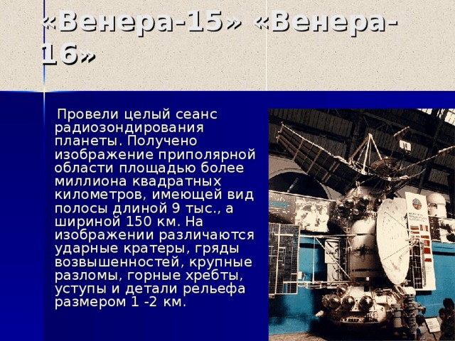 «Венера-15» «Венера-1 6 »  Провели целый сеанс радиозондирования планеты. Получено изображение приполярной области площадью более миллиона квадратных километров, имеющей вид полосы длиной 9 тыс., а шириной 150 км. На изображении различаются ударные кратеры, гряды возвышенностей, крупные разломы, горные хребты, уступы и детали рельефа размером 1 -2 км. 