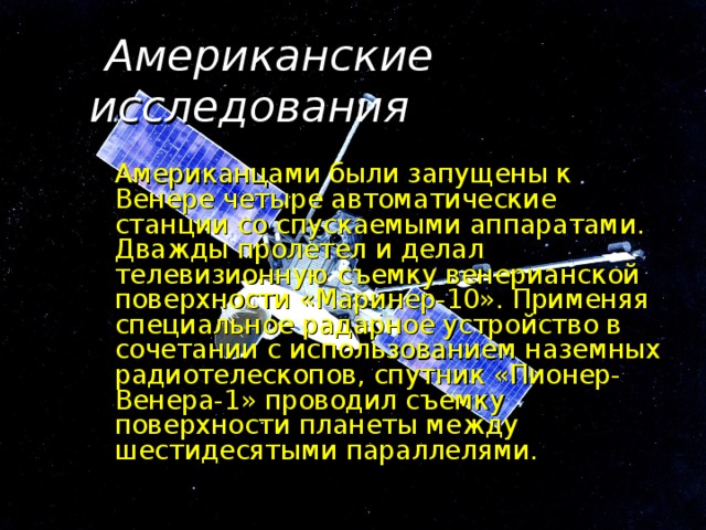  Американские исследования   Американцами были запущены к Венере четыре автоматические станции со спускаемыми аппаратами. Дважды пролетел и делал телевизионную съемку венерианской поверхности «Маринер-10». Применяя специальное радарное устройство в сочетании с использованием наземных радиотелескопов, спутник «Пионер-Венера-1» проводил съемку поверхности планеты между шестидесятыми параллелями. 