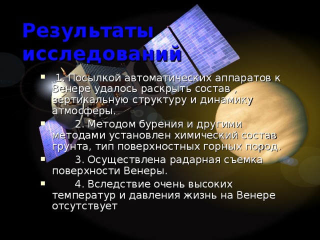 Результаты исследований  1. Посылкой автоматических аппаратов к Венере удалось раскрыть состав , вертикальную структуру и динамику атмосферы.  2. Методом бурения и другими методами установлен химический состав грунта, тип поверхностных горных пород.  3. Осуществлена радарная съемка поверхности Венеры.  4. Вследствие очень высоких температур и давления жизнь на Венере отсутствует 