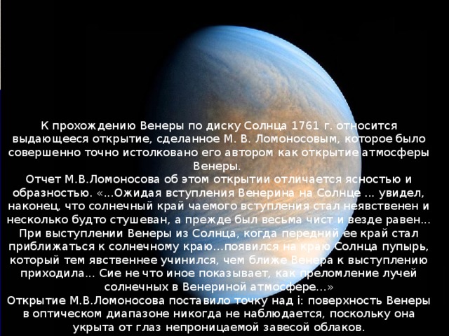 К прохождению Венеры по диску Солнца 1761 г. относится выдающееся открытие, сделанное М. В. Ломоносовым, которое было совершенно точно истолковано его автором как открытие атмосферы Венеры. Отчет М.В.Ломоносова об этом открытии отличается ясностью и образностью. «...Ожидая вступления Венерина на Солнце ... увидел, наконец, что солнечный край чаемого вступления стал неявственен и несколько будто стушеван, а прежде был весьма чист и везде равен... При выступлении Венеры из Солнца, когда передний ее край стал приближаться к солнечному краю...появился на краю Солнца пупырь, который тем явственнее учинился, чем ближе Венера к выступлению приходила... Сие не что иное показывает, как преломление лучей солнечных в Венериной атмосфере...» Открытие М.В.Ломоносова поставило точку над i: поверхность Венеры в оптическом диапазоне никогда не наблюдается, поскольку она укрыта от глаз непроницаемой завесой облаков. 