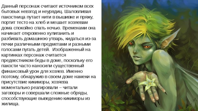 Данный персонаж считают источником всех бытовых невзгод и неурядиц. Шаловливая пакостница путает нити в вышивке и пряжу, портит тесто на хлеб и мешает хозяевам дома спокойно спать ночью. Временами она начинает откровенно хулиганить и разбивать домашнюю утварь, кидаться из-за печки различными предметами и разными голосами пугать детей.  Изображенный на картинках персонаж считается предвестником беды в доме, поскольку его пакости часто наносили существенный финансовый урон для хозяев. Именно поэтому, обнаружив в своем доме намеки на присутствие кикиморы, хозяева моментально реагировали – читали заговоры и совершали сложные обряды, способствующие выведению кикиморы из жилища.   
