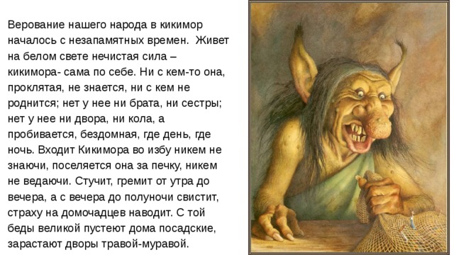 Верование нашего народа в кикимор началось с незапамятных времен. Живет на белом свете нечистая сила – кикимора- сама по себе. Ни с кем-то она, проклятая, не знается, ни с кем не роднится; нет у нее ни брата, ни сестры; нет у нее ни двора, ни кола, а пробивается, бездомная, где день, где ночь. Входит Кикимора во избу никем не знаючи, поселяется она за печку, никем не ведаючи. Стучит, гремит от утра до вечера, а с вечера до полуночи свистит, страху на домочадцев наводит. С той беды великой пустеют дома посадские, зарастают дворы травой-муравой. 