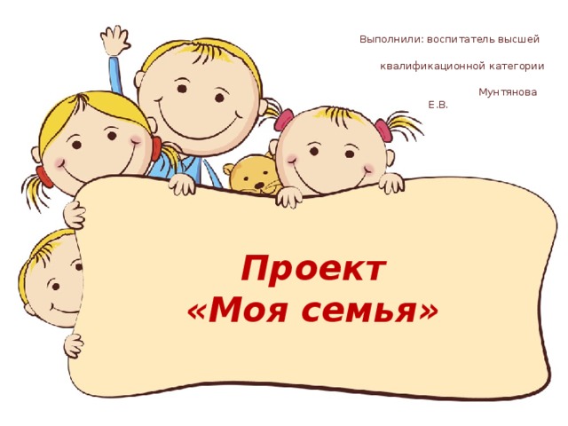  Выполнили: воспитатель высшей  квалификационной категории  Мунтянова Е.В. Проект  «Моя семья» 