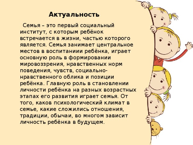 Актуальность  Семья – это первый социальный институт, с которым ребёнок встречается в жизни, частью которого является. Семья занимает центральное местов в воспитаниии ребёнка, играет основную роль в формировании мировоззрения, нравственных норм поведения, чувств, социально- нравственного облика и позиции ребёнка. Главную роль в становлении личности ребёнка на разных возрастных этапах его развития играет семья. От того, каков психологический климат в семье, какие сложились отношения, традиции, обычаи, во многом зависит личность ребёнка в будущем. 