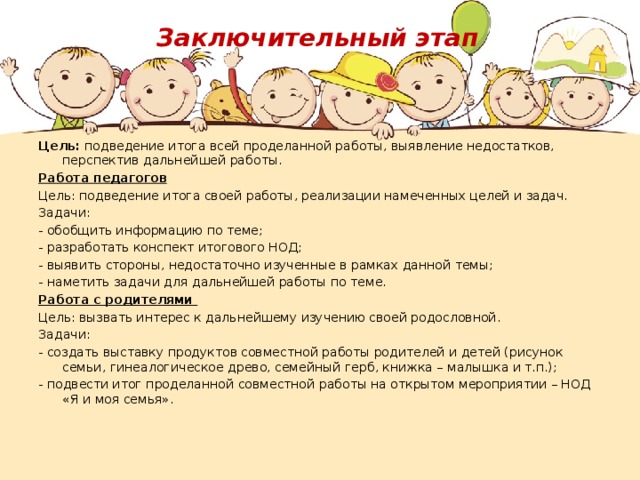 Заключительный этап Цель: подведение итога всей проделанной работы, выявление недостатков, перспектив дальнейшей работы. Работа педагогов Цель: подведение итога своей работы, реализации намеченных целей и задач. Задачи: - обобщить информацию по теме; - разработать конспект итогового НОД; - выявить стороны, недостаточно изученные в рамках данной темы; - наметить задачи для дальнейшей работы по теме. Работа с родителями Цель: вызвать интерес к дальнейшему изучению своей родословной. Задачи: - создать выставку продуктов совместной работы родителей и детей (рисунок семьи, гинеалогическое древо, семейный герб, книжка – малышка и т.п.); - подвести итог проделанной совместной работы на открытом мероприятии – НОД «Я и моя семья».     