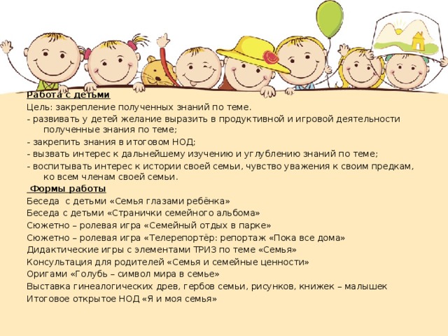 Работа с детьми Цель: закрепление полученных знаний по теме. - развивать у детей желание выразить в продуктивной и игровой деятельности полученные знания по теме; - закрепить знания в итоговом НОД; - вызвать интерес к дальнейшему изучению и углублению знаний по теме; - воспитывать интерес к истории своей семьи, чувство уважения к своим предкам, ко всем членам своей семьи.   Формы работы Беседа с детьми «Семья глазами ребёнка» Беседа с детьми «Странички семейного альбома» Сюжетно – ролевая игра «Семейный отдых в парке» Сюжетно – ролевая игра «Телерепортёр: репортаж «Пока все дома» Дидактические игры с элементами ТРИЗ по теме «Семья» Консультация для родителей «Семья и семейные ценности» Оригами «Голубь – символ мира в семье» Выставка гинеалогических древ, гербов семьи, рисунков, книжек – малышек Итоговое открытое НОД «Я и моя семья» 