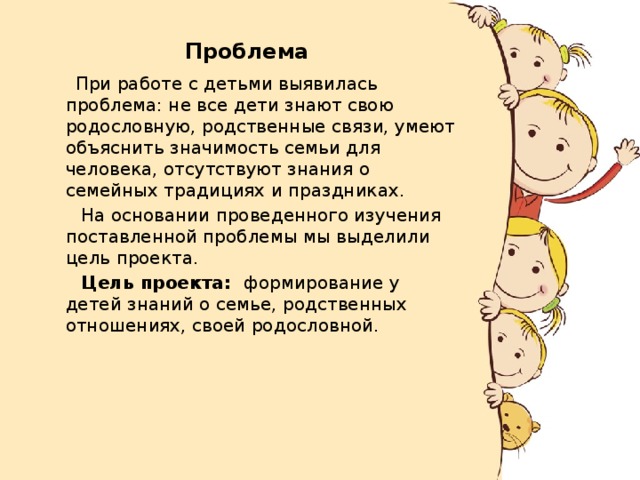 Проблема    При работе с детьми выявилась проблема: не все дети знают свою родословную, родственные связи, умеют объяснить значимость семьи для человека, отсутствуют знания о семейных традициях и праздниках.  На основании проведенного изучения поставленной проблемы мы выделили цель проекта.  Цель проекта: формирование у детей знаний о семье, родственных отношениях, своей родословной. 