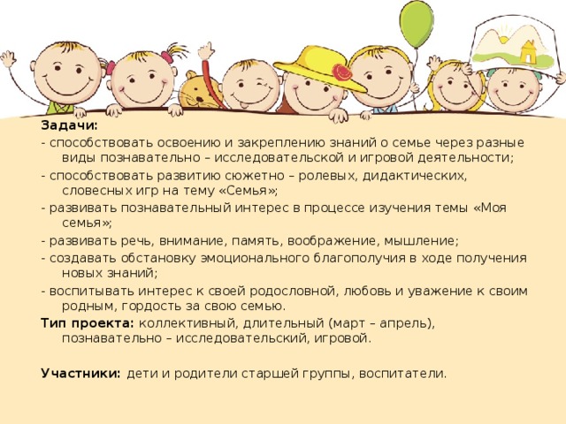 Задачи: - способствовать освоению и закреплению знаний о семье через разные виды познавательно – исследовательской и игровой деятельности; - способствовать развитию сюжетно – ролевых, дидактических, словесных игр на тему «Семья»; - развивать познавательный интерес в процессе изучения темы «Моя семья»; - развивать речь, внимание, память, воображение, мышление; - создавать обстановку эмоционального благополучия в ходе получения новых знаний; - воспитывать интерес к своей родословной, любовь и уважение к своим родным, гордость за свою семью. Тип проекта: коллективный, длительный (март – апрель), познавательно – исследовательский, игровой. Участники: дети и родители старшей группы, воспитатели. 
