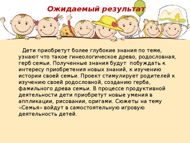  Ожидаемый результат     Дети приобретут более глубокие знания по теме, узнают что такое гинеологическое древо, родословная, герб семьи. Полученные знания будут побуждать к интересу приобретения новых знаний, к изучению истории своей семьи. Проект стимулирует родителей к изучению своей родословной, созданию герба, фамильного древа семьи. В процессе продуктивной деятельности дети приобретут новые умения в аппликации, рисовании, оригами. Сюжеты на тему «Семья» войдут в самостоятельную игровую деятельность детей. 