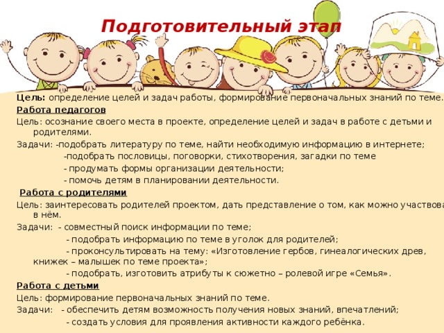 Подготовительный этап   Цель: определение целей и задач работы, формирование первоначальных знаний по теме. Работа педагогов Цель: осознание своего места в проекте, определение целей и задач в работе с детьми и родителями. Задачи: -подобрать литературу по теме, найти необходимую информацию в интернете;  -подобрать пословицы, поговорки, стихотворения, загадки по теме  - продумать формы организации деятельности;  - помочь детям в планировании деятельности.   Работа с родителями Цель: заинтересовать родителей проектом, дать представление о том, как можно участвовать в нём. Задачи: - совместный поиск информации по теме;  - подобрать информацию по теме в уголок для родителей;  - проконсультировать на тему: «Изготовление гербов, гинеалогических древ, книжек – малышек по теме проекта»;  - подобрать, изготовить атрибуты к сюжетно – ролевой игре «Семья». Работа с детьми Цель: формирование первоначальных знаний по теме. Задачи: - обеспечить детям возможность получения новых знаний, впечатлений;  - создать условия для проявления активности каждого ребёнка.   